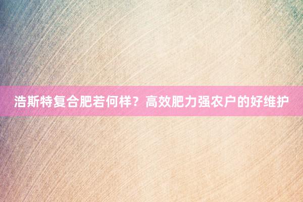 浩斯特复合肥若何样？高效肥力强农户的好维护